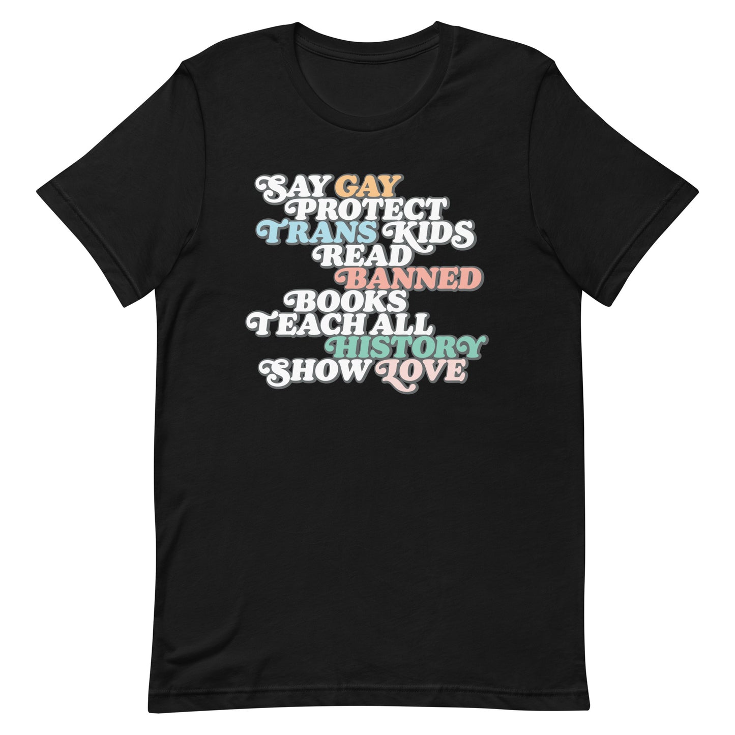 Front view of the "Say Gay Protect Trans Kids Read Banned Books Teach All History Show Love" Unisex T-Shirt