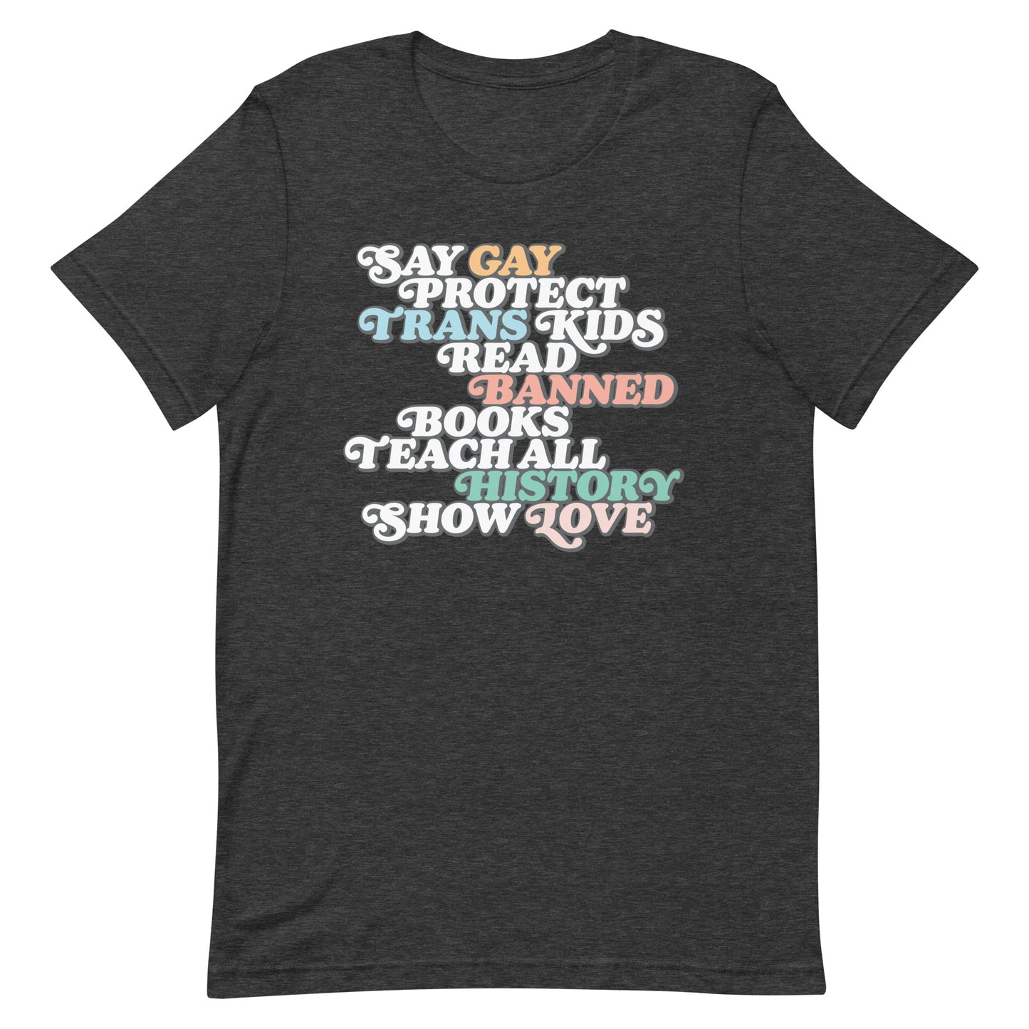 Front view of the "Say Gay Protect Trans Kids Read Banned Books Teach All History Show Love" Unisex T-Shirt