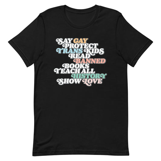 Front view of the "Say Gay Protect Trans Kids Read Banned Books Teach All History Show Love" Unisex T-Shirt