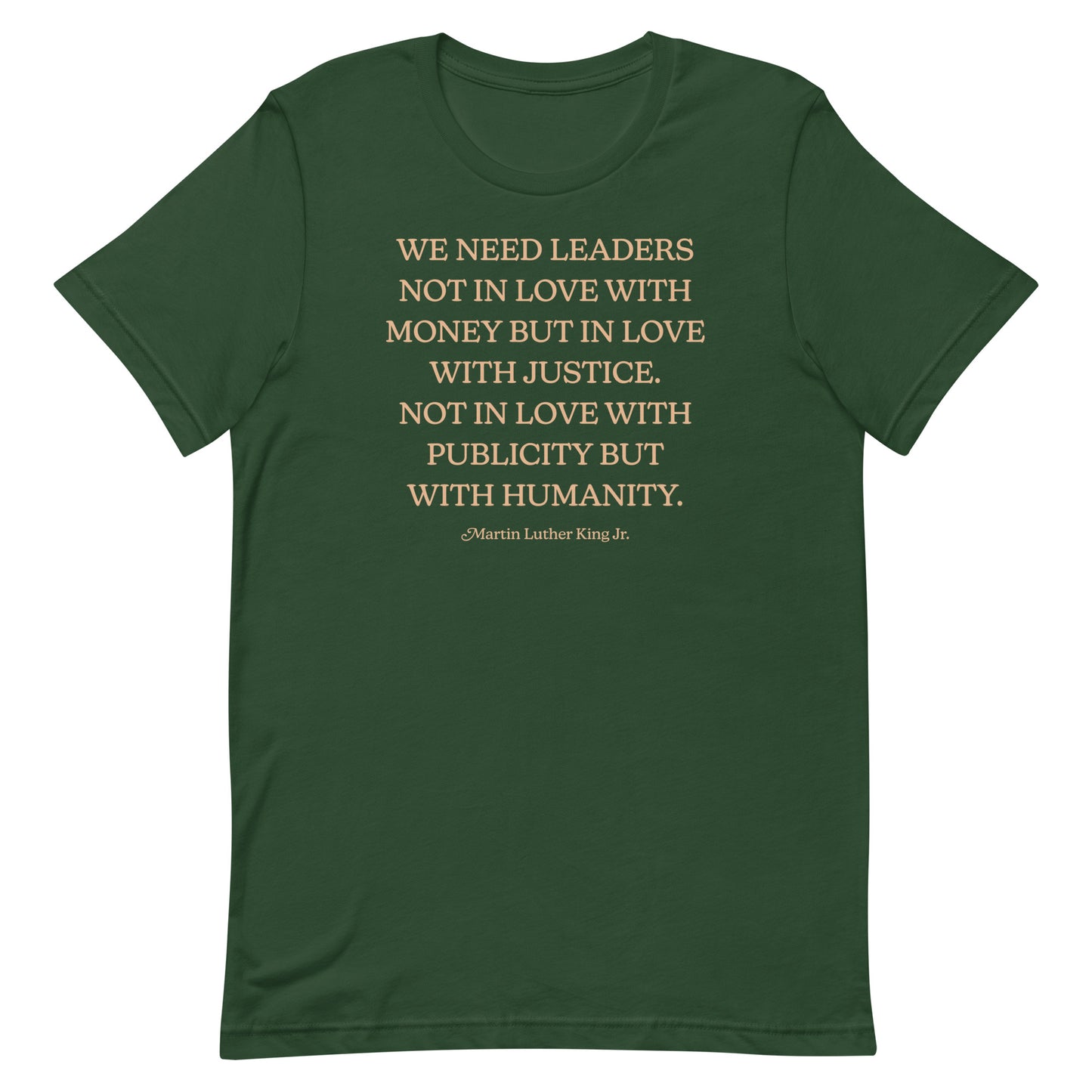 Forest green shirt with the quote “WE NEED LEADERS NOT IN LOVE WITH MONEY BUT IN LOVE WITH JUSTICE… HUMANITY.” Earth-toned typography echoes MLK’s vision of moral leadership.