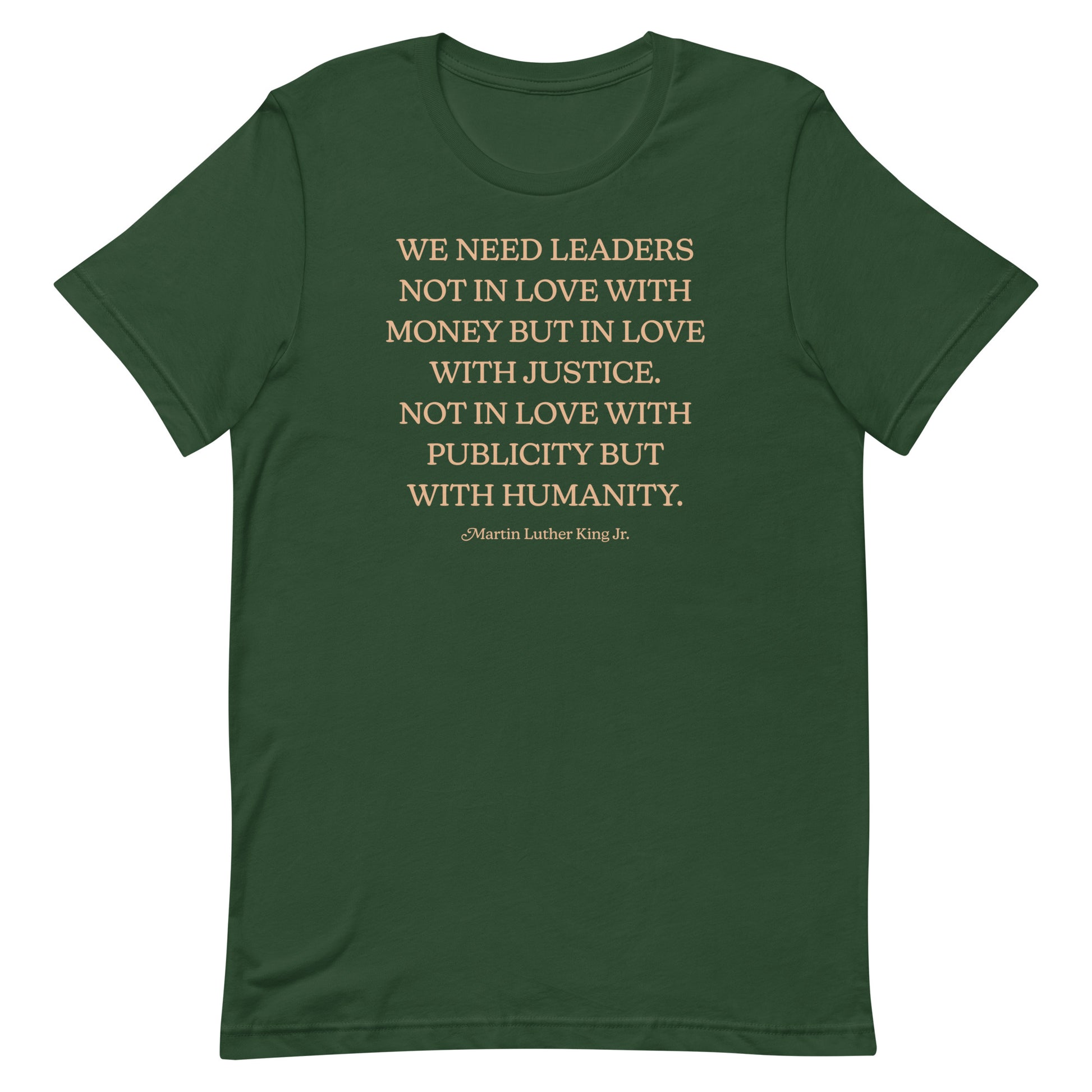 Forest green shirt with the quote “WE NEED LEADERS NOT IN LOVE WITH MONEY BUT IN LOVE WITH JUSTICE… HUMANITY.” Earth-toned typography echoes MLK’s vision of moral leadership.